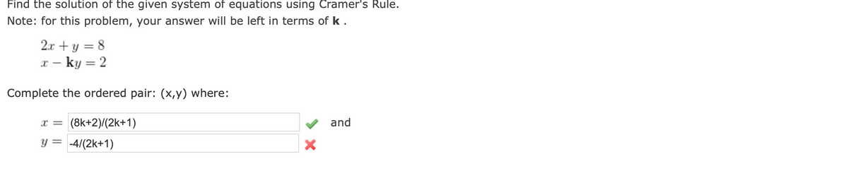 Find the solution of the given system of equations using Cramer's Rule.
Note: for this problem, your answer will be left in terms of k.
2.x + y = 8
x – ky = 2
Complete the ordered pair: (x,y) where:
x = (8k+2)/(2k+1)
y = -4/(2k+1)
and
