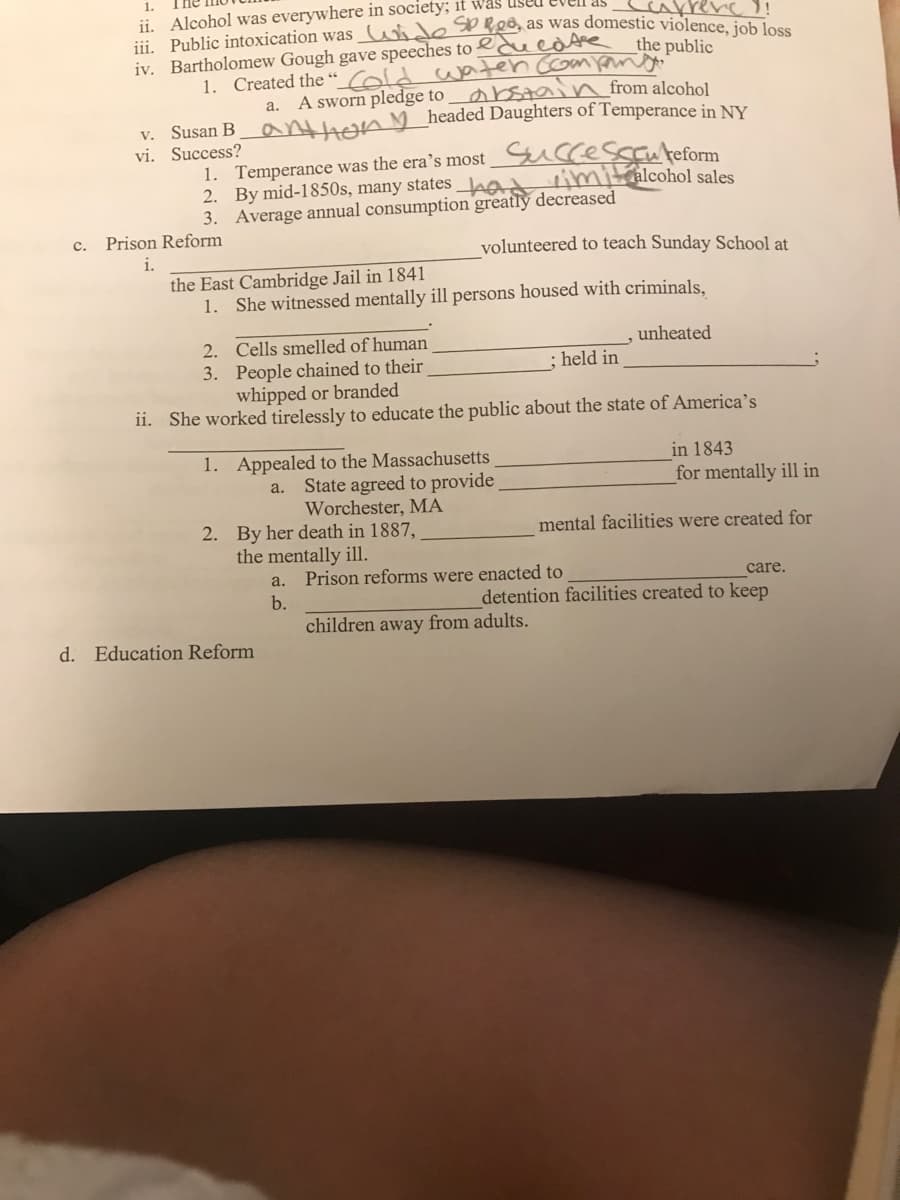 1.
ii. Alcohol was everywhere in society; it was
rerc!
iii. Public intoxication was_ wide Sp Red, as was domestic violence
the public
iv. Bartholomew Gough gave speeches to eduedte
1. Created the “ Cold waten comondo
abstai from alcohol
a. A sworn pledge to
v. Susan B
vi. Success?
athonM headed Daughters of Temperance in NY
1. Temperance was the era's most Successanteform
2. By mid-1850s, many states _Lac
3. Average annual consumption greatly decreased
rimitralcohol sales
c.
Prison Reform
volunteered to teach Sunday School at
i.
the East Cambridge Jail in 1841
1. She witnessed mentally ill persons housed with criminals,
2. Cells smelled of human
unheated
held in
3. People chained to their
whipped or branded
ii. She worked tirelessly to educate the public about the state of America's
1. Appealed to the Massachusetts
a. State agreed to provide
Worchester, MA
2. By her death in 1887,
the mentally ill.
in 1843
for mentally ill in
mental facilities were created for
a.
Prison reforms were enacted to
care.
b.
detention facilities created to keep
children away from adults.
d. Education Reform
