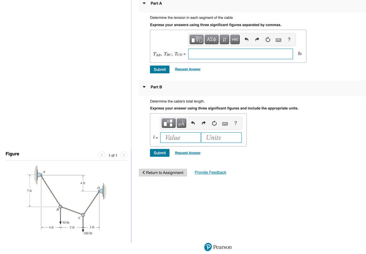 Part A
Determine the tension in each segment of the cable
Express your answers using three significant figures separated by commas.
ΑΣφ
vec
?
ТАв, Твс, Тср 3
lb
Submit
Request Answer
Part B
Determine the cable's total length.
Express your answer using three significant figures and include the appropriate units.
HA
= 1
Value
Units
Figure
1 of 1
Submit
Request Answer
Return to Assignment
Provide Feedback
4 ft
D
7 ft
B
50 lb
4 ft
5 ft
3 ft
100 lb
P Pearson
