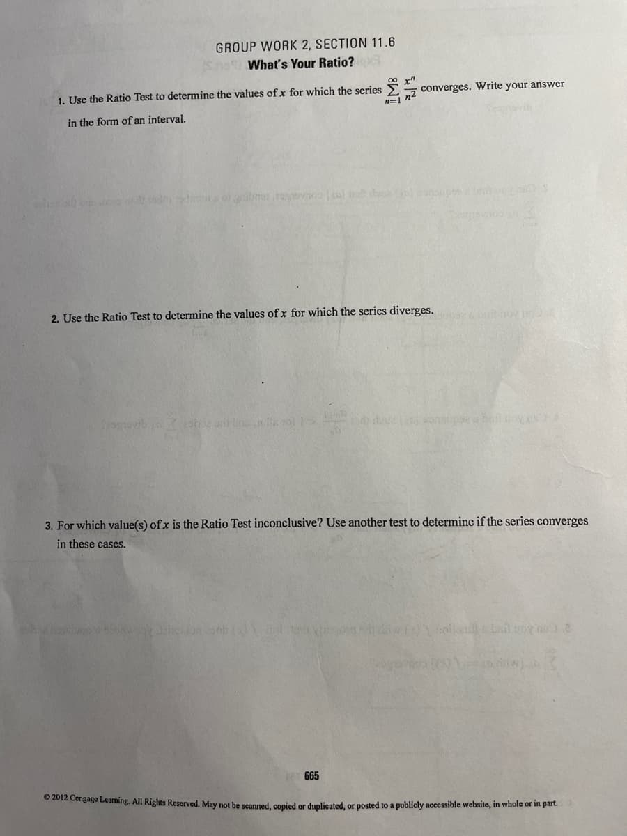 GROUP WORK 2, SECTION 11.6
What's Your Ratio?
1. Use the Ratio Test to determine the values of x for which the series
converges. Write your answer
in the form of an interval.
d d ol gibnat ovno l d d oupesbni
2. Use the Ratio Test to determine the values of x for which the series diverges.
3. For which value(s) of x is the Ratio Test inconclusive? Use another test to determine if the series converges
in these cases.
12 665
© 2012 Cengage Leaming. All Rights Reserved. May not he scanned conied or duplicated, or posted to a publicly accessible website, in whole or in part.
