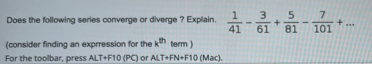 1 3
61
7
Does the following series converge or diverge ? Explain.
+ ...
41
81
101
(consider finding an exprression for the kn term)
For the toolbar, press ALT+F10 (PC) or ALT+FN+F10 (Mac).
