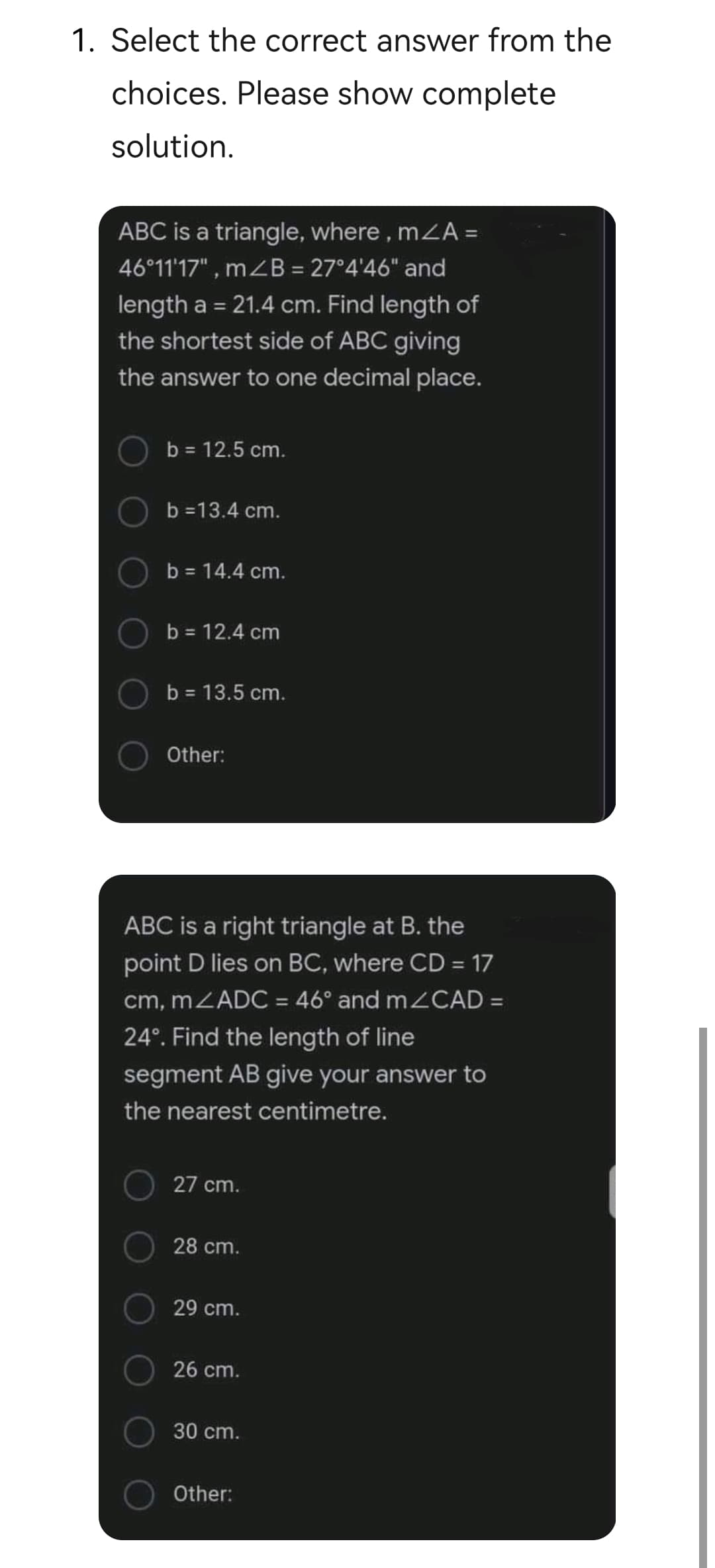 1. Select the correct answer from the
choices. Please show complete
solution.
ABC is a triangle, where, mZA =
46°11'17", mzB = 27°4'46" and
length a = 21.4 cm. Find length of
the shortest side of ABC giving
%3D
the answer to one decimal place.
b = 12.5 cm.
b =13.4 cm.
b = 14.4 cm.
b = 12.4 cm
b = 13.5 cm.
Other:
ABC is a right triangle at B. the
point D lies on BC, where CD = 17
cm, MZADC = 46° and m CAD =
24°. Find the length of line
segment AB give your answer to
the nearest centimetre.
27 cm.
28 cm.
29 cm.
26 cm.
30 cm.
Other:
