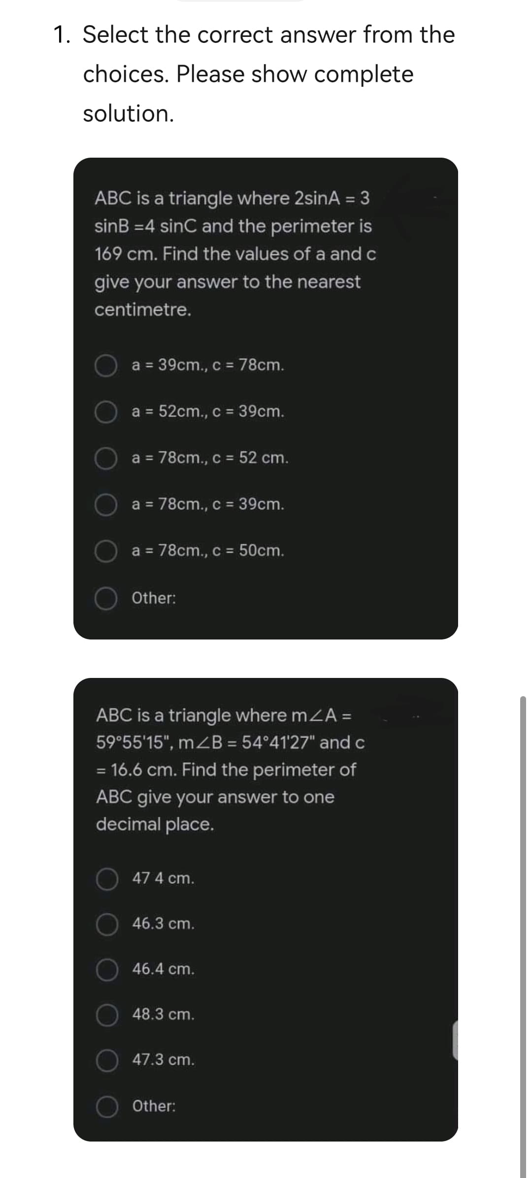 1. Select the correct answer from the
choices. Please show complete
solution.
ABC is a triangle where 2sinA = 3
sinB =4 sinC and the perimeter is
%3D
169 cm. Find the values of a and c
give your answer to the nearest
centimetre.
a = 39cm., c = 78cm.
a =
52cm., c = 39cm.
a = 78cm., c = 52 cm.
a =
78cm., c = 39cm.
a = 78cm., c = 50cm.
%3D
%3D
Other:
ABC is a triangle where mZA =
59°55'15", mZB = 54°41'27" and c
= 16.6 cm. Find the perimeter of
ABC give your answer to one
decimal place.
47 4 cm.
46.3 cm.
46.4 cm.
48.3 cm.
47.3 cm.
Other:
