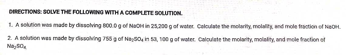 DIRECTIONS: SOLVE THE FOLLOWING WITH A COMPLETE SOLUTION.
1. A solution was made by dissolving 800.0 g of NaOH in 25,200 g of water. Calculate the molarity, molality, and mole fraction of NAOH.
2. A solution was made by dissolving 755 g of NazSO4 in 53, 100 g of water. Calculate the molarity, molality, and mole fraction of
Na,SOA.
