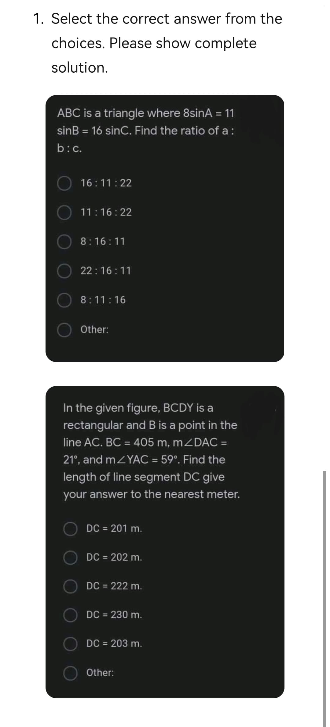 1. Select the correct answer from the
choices. Please show complete
solution.
ABC is a triangle where 8sinA = 11
%3D
sinB = 16 sinC. Find the ratio of a :
%3D
b:c.
16:11:22
11:16:22
8:16:11
22:16 :11
8:11:16
Other:
In the given figure, BCDY is a
rectangular and B is a point in the
line AC. BC = 405 m, mZDAC =
21°, and mZYAC = 59°. Find the
%3D
length of line segment DC give
your answer to the nearest meter.
DC = 201 m.
DC = 202 m.
DC = 222 m.
DC = 230 m.
%3D
DC = 203 m.
Other:
