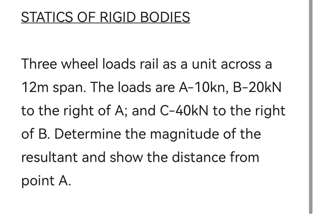 STATICS OF RIGID BODIES
Three wheel loads rail as a unit across a
12m span. The loads are A-10kn, B-20kN
to the right of A; and C-40kN to the right
of B. Determine the magnitude of the
resultant and show the distance from
point A.
