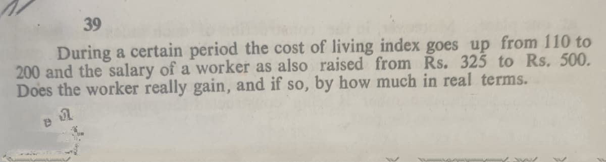 39
During a certain period the cost of living index goes up from 110 to
200 and the salary of a worker as also raised from Rs. 325 to Rs. 500.
Does the worker really gain, and if so, by how much in real terms.
