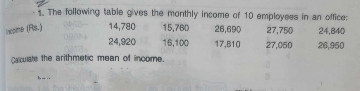 1. The following table gives the monthly income of 10 employees in an office:
Income (Rs.)
14,780
15,760
26,690
27,750
24,840
24,920
16,100
17,810
27,050
26,950
Calculate the arithmetic mean of income.
