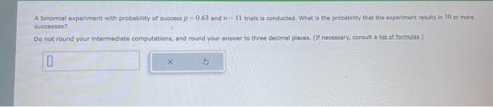 A binomial experiment with probability of success p-0.63 and 11 trials is conducted. What is the probability that the experiment results in 10 or more
successes?
Do not round your intermediate computations, and round your answer to three decimal places. (If necessary, consult a list of formulas.)
0
3