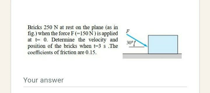 Bricks 250 N at rest on the plane (as in
fig.) when the force F (=150 N) is applied
at t= 0. Determine the velocity and
position of the bricks when t-3 s The
coefficients of friction are 0.15.
30°/
Your answer
