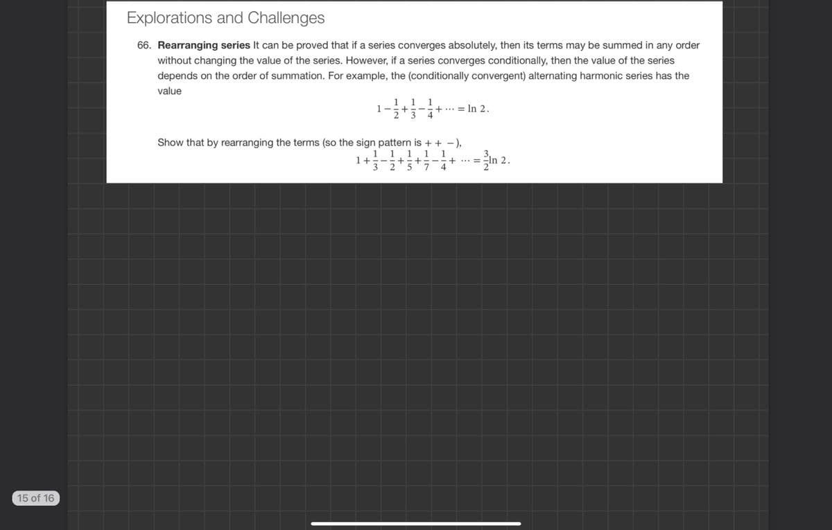 15 of 16
Explorations and Challenges
66. Rearranging series It can be proved that if a series converges absolutely, then its terms may be summed in any order
without changing the value of the series. However, if a series converges conditionally, then the value of the series
depends on the order of summation. For example, the (conditionally convergent) alternating harmonic series has the
value
1 1
1-- +
1
+
= ln 2.
Show that by rearranging the terms (so the sign pattern is + + −),
11
1 1
1+=- +=+ --+ ... = -ln 2.
2
In 2.