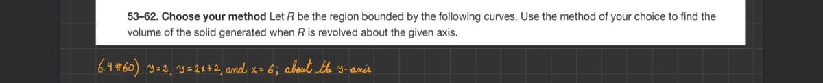 53-62. Choose your method Let R be the region bounded by the following curves. Use the method of your choice to find the
volume of the solid generated when R is revolved about the given axis.
6.4#60) Y=2₁ Y=2x+2, and x = 6; about the 3-axis