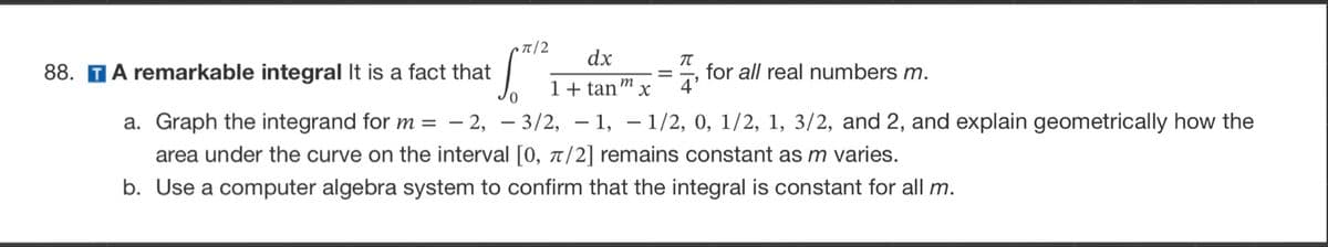 οπ|2
dx
T
1 + tan x 4'
m
88. TA remarkable integral It is a fact that
a. Graph the integrand for m = -2, -3/2, -1, -1/2, 0, 1/2, 1, 3/2, and 2, and explain geometrically how the
area under the curve on the interval [0, π/2] remains constant as m varies.
b. Use a computer algebra system to confirm that the integral is constant for all m.
=
for all real numbers m.