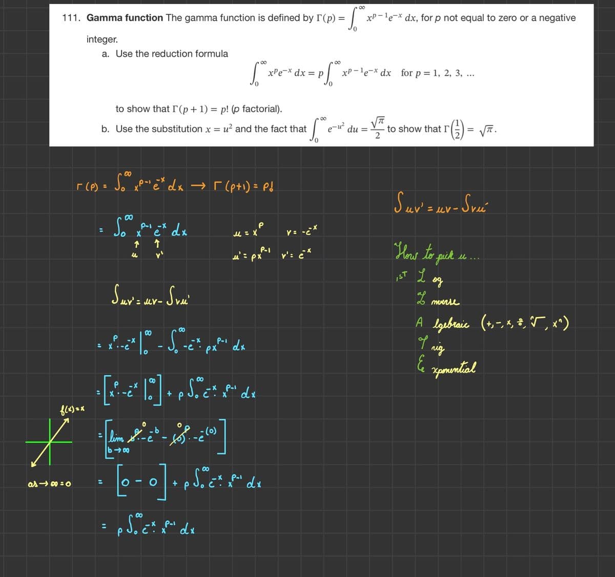 111. Gamma function The gamma function is defined by I (p) =
integer.
f(x)=x
a. Use the reduction formula
as48=0
Г(Р) =
to show that I (p+1) = p! (p factorial).
b. Use the substitution x = u² and the fact that
:
Sox
X
00
So xp-¹e* dx → [(p+¹) = P&
-X
↑
u
:
P-1 -X
e
↑
dx
∞
[* pf*:
0
-b
[lim -- XS.
:
£*]
Suv' = uv- Svu
00
P -X
-X
- x-x^ |*" - S^«et pati de
P-1
:
-e
dx
px
M = X
P
_X
= [x²-ë² 10 ] + p Soºč“. ‚x“ d«
Pol
:
dx
·(0)
。)?-.
μ' = px
P
P-1
-X
· [o-o] - Sic². M. de
dx
p
X
Soc. xf² dx
xPex dx = p xP-le-x dx for p = 1, 2, 3, ...
8
foº e
S
∞
v=-èx
': ¿¨*
*x²-¹e-* dx, for p not equal to zero or a negative
√
e-u² du =
to show that I
T ( ²2 ) = √TT.
Suv' = uv-Sve
How to pick .....
IST L
L
од
nverse
A lgebraic (+,-, *, *, `√, x^)
I rig
E xponential