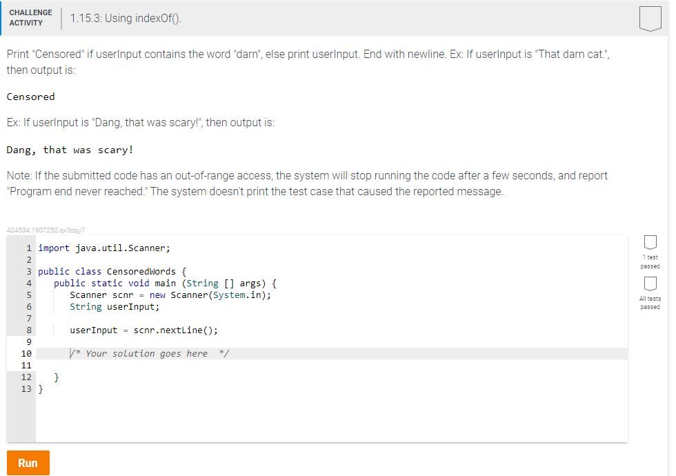 CHALLENGE 1.15.3: Using indexOf().
ACTIVITY
Print "Censored" if userInput contains the word "darn", else print userInput. End with newline. Ex: If userInput is "That darn cat.",
then output is:
Censored
Ex: If userInput is "Dang, that was scary!", then output is:
Dang, that was scary!
Note: If the submitted code has an out-of-range access, the system will stop running the code after a few seconds, and report
"Program end never reached. The system doesn't print the test case that caused the reported message.
424534.1907252.qx3zqy7
1 import java.util.Scanner;
3 public class CensoredWords {
8
9
10
11
12
13 }
Run
public static void main (String[] args) {
Scanner scnr = new Scanner(System.in);
String userInput;
}
userInput = scnr.nextLine();
*Your solution goes here */
Doll
1 test
passed
All tests
passed