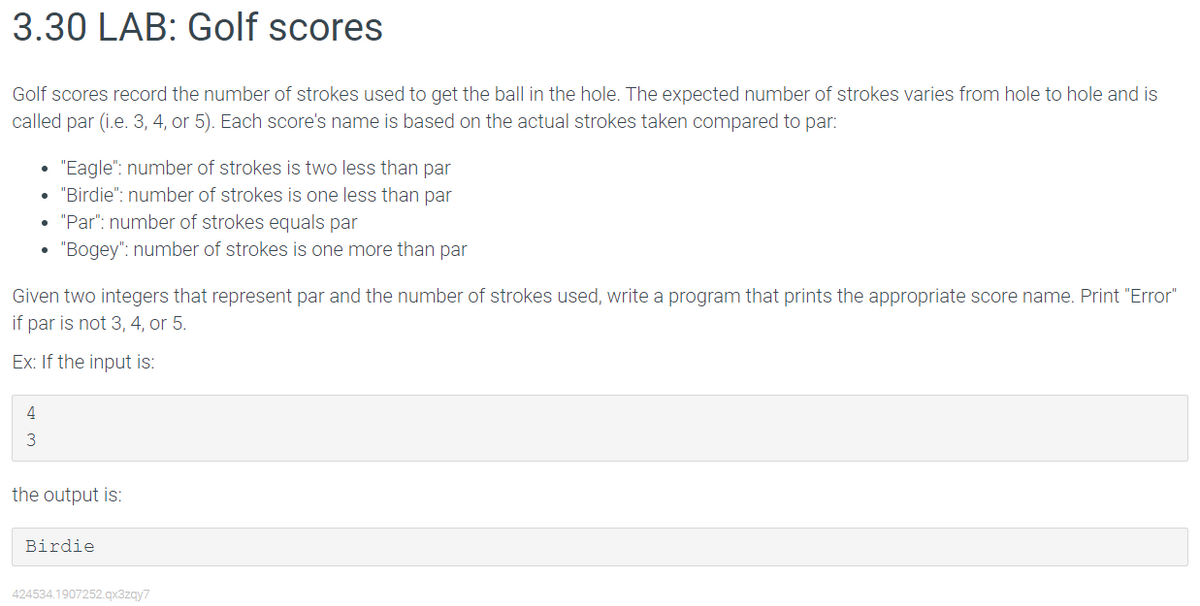 3.30 LAB: Golf scores
Golf scores record the number of strokes used to get the ball in the hole. The expected number of strokes varies from hole to hole and is
called par (i.e. 3, 4, or 5). Each score's name is based on the actual strokes taken compared to par:
.
4
3
●
"Eagle": number of strokes is two less than par
"Birdie": number of strokes is one less than par
"Par": number of strokes equals par
"Bogey": number of strokes is one more than par
Given two integers that represent par and the number of strokes used, write a program that prints the appropriate score name. Print "Error"
if par is not 3, 4, or 5.
Ex: If the input is:
the output is:
Birdie
424534.1907252.qx3zqy7