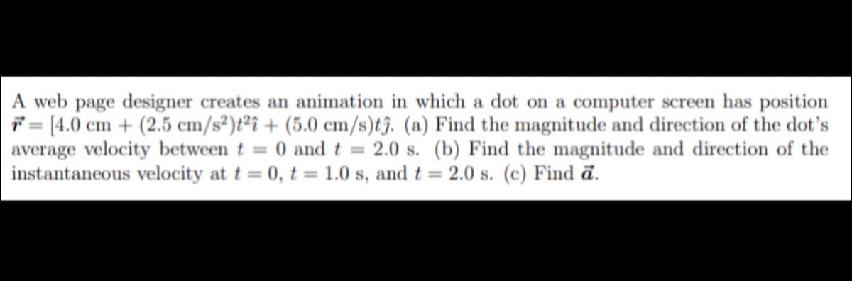 A web page designer creates an animation in which a dot on a computer screen has position
7 = [4.0 cm + (2.5 cm/s²)t²î + (5.0 cm/s)tj. (a) Find the magnitude and direction of the dot's
average velocity between t = 0 and t = 2.0 s. (b) Find the magnitude and direction of the
instantaneous velocity at t = 0, t = 1.0 s, and t = 2.0 s. (c) Find ā.
%3D
