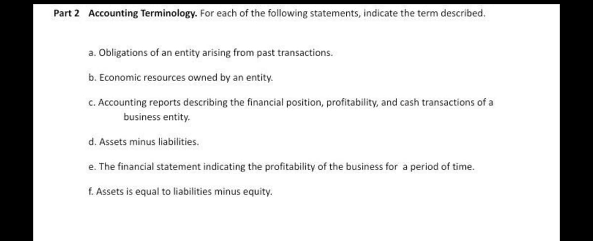 Part 2 Accounting Terminology. For each of the following statements, indicate the term described.
a. Obligations of an entity arising from past transactions.
b. Economic resources owned by an entity.
C. Accounting reports describing the financial position, profitability, and cash transactions of a
business entity.
d. Assets minus liabilities.
e. The financial statement indicating the profitability of the business for a period of time.
f. Assets is equal to liabilities minus equity.
