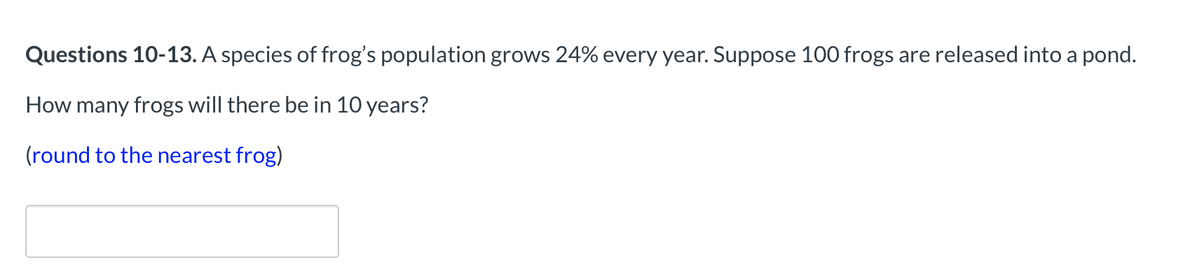 Questions 10-13. A species of frog's population grows 24% every year. Suppose 100 frogs are released into a pond.
How many frogs will there be in 10 years?
Iround to the nearest frog)
