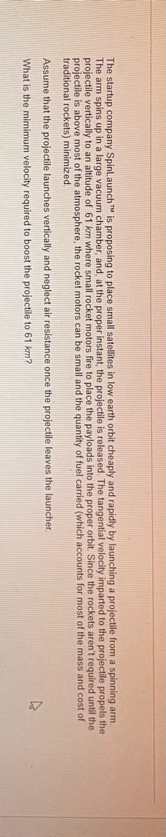 The startup company SpinLaunch TM is proposing to place small satellites in low earth orbit cheaply and rapidly by launching a projectile from a spinning arm.
The arm spins up in a large vacuum chamber, and, at the proper instant, the projectile is released. The tangential velocity imparted to the projectile propels the
projectile vertically to an altitude of 61 km where small rocket motors fire to place the payloads into the proper orbit. Since the rockets aren't required until the
projectile is above most of the atmosphere, the rocket motors can be small and the quantity of fuel carried (which accounts for most of the mass and cost of
traditional rockets) minimized.
Assume that the projectile launches vertically and neglect air resistance once the projectile leaves the launcher.
What is the mimimum velocity required to boost the projectile to 61 km?
