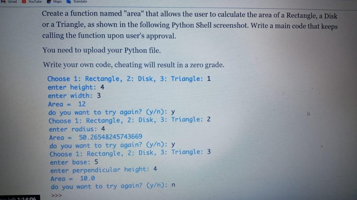 M Gmail
O YouTube
A Maps
S Translate
Create a function named "area" that allows the user to calculate the area of a Rectangle, a Disk
or a Triangle, as shown in the following Python Shell screenshot. Write a main code that keeps
calling the function upon user's approval.
You need to upload your Python file.
Write your own code, cheating will result in a zero grade.
Choose 1: Rectangle, 2: Disk, 3: Triangle: 1
enter height: 4
enter width: 3
Area =
12
do you want to try again? (y/n): y
Choose 1: Rectangle, 2: Disk, 3: Triangle: 2
enter radius: 4
Area =
50.26548245743669
do you want to try again? (y/n): y
Choose 1: Rectangle, 2: Disk, 3: Triangle: 3
enter base: 5
enter perpendicular height: 4
Area =
10.0
do you want to try again? (y/n): n
>>>
Do loft 1-14:06
