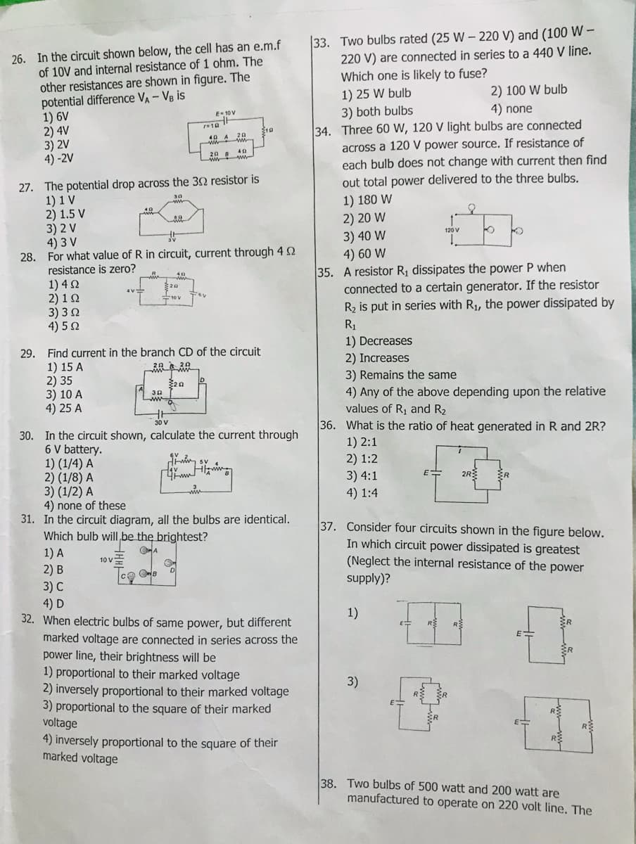 33. Two bulbs rated (25 W –- 220 V) and (100 W –
220 V) are connected in series to a 440 V line.
Which one is likely to fuse?
26. In the circuit shown below, the cell has an e.m.f
of 10V and internal resistance of 1 ohm. The
other resistances are shown in figure. The
potential difference VA - VB is
1) 6V
2) 4V
3) 2V
4) -2V
2) 100 W bulb
1) 25 W bulb
3) both bulbs
34. Three 60 W, 120 V light bulbs are connected
across a 120 V power source. If resistance of
each bulb does not change with current then find
4) none
E-10v
10 A 20
20 B
27. The potential drop across the 32 resistor is
1) 1 V
2) 1.5 V
3) 2 V
4) 3 V
28. For what value of R in circuit, current through 4 N
resistance is zero?
out total power delivered to the three bulbs.
1) 180 W
2) 20 W
30
120 V
3) 40 W
4) 60 W
35. A resistor Rị dissipates the power P when
connected to a certain generator. If the resistor
R2 is put in series with R1, the power dissipated by
1) 4 N
2) 1 0
3) 30
4) 52
20
R1
1) Decreases
29. Find current in the branch CD of the circuit
1) 15 A
2) 35
3) 10 A
4) 25 A
2) Increases
3) Remains the same
4) Any of the above depending upon the relative
values of R, and R2
36. What is the ratio of heat generated in R and 2R?
30
30. In the circuit shown, calculate the current through
6 V battery.
1) (1/4) A
2) (1/8) A
3) (1/2) A
4) none of these
31. In the circuit diagram, all the bulbs are identical.
Which bulb willI,be the brightest?
1) 2:1
2) 1:2
3) 4:1
2R
4) 1:4
37. Consider four circuits shown in the figure below.
In which circuit power dissipated is greatest
1) A
2) B
(Neglect the internal resistance of the power
10 V
supply)?
3) С
4) D
32. When electric bulbs of same power, but different
1)
ER
marked voltage are connected in series across the
power line, their brightness will be
1) proportional to their marked voltage
2) inversely proportional to their marked voltage
3) proportional to the square of their marked
voltage
4) inversely proportional to the square of their
marked voltage
SR
3)
R
ER
38. Two bulbs of 500 watt and 200 watt are
manufactured to operate on 220 volt line. The
