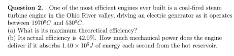 Question 2. One of the most efficient engines ever built is a coal-fired steam
turbine engine in the Ohio River valley, driving an electric generator as it operates
between 1970°C and 530 C.
(a) What is its maximum theoretical efficiency?
(b) Its actual efficiency is 42.0%. How much mechanical power does the engine
deliver if it absorbs 1.40 x 10°J of energy each second from the hot reservoir.
