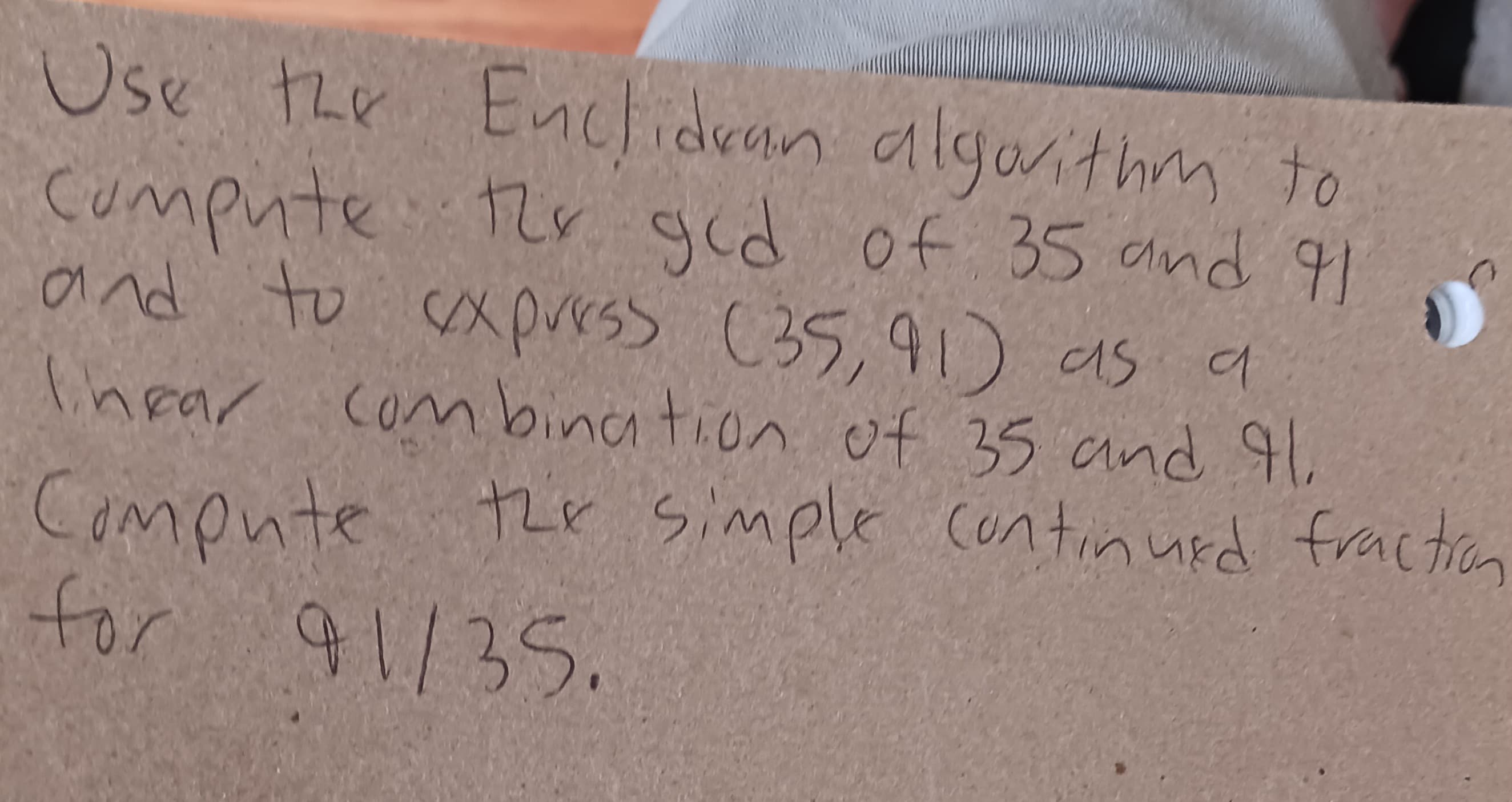 Use the Enclidean algorithm to
Compute the gcd of 35 and 91
and to express (35,91) as a
Thear combination of 35 and 41.
Compute the simple continued fraction
for 91/35.