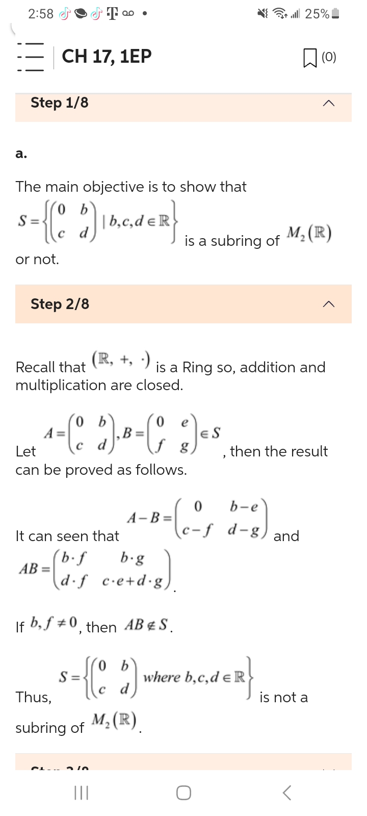 2:58
a.
Step 1/8
CH 17, 1EP
Step 2/8
The main objective is to show that
b
s={(0₂5)
| b,c,de R
or not.
T
QO ●
AB =
Recall that
multiplication are closed.
(R, +,-)
0 e
A
1=(0 $).B=(º c) ES
g
Let
can be proved as follows.
Thus,
subring of
210
It can seen that
(b.f
b.g
(d⋅f c.e+d.g).
|||
If b, f #0, then AB & S.
is a Ring so, addition and
A-B=
is a subring of
0
=(cºs
M₂ (R)
s={(5) where h.c.de R}
S=
b,c,d
{ | 25%
M₂ (R)
b-e
c-f d-g) and
then the result
(0)
is not a
<