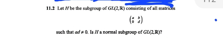 11.2 Let H be the subgroup of GL(2,R) consisting of all matrices
(62)
such that ad + 0. Is H a normal subgroup of GL(2,R)?
M