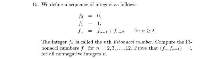 15. We define a sequence of integers as follows:
fo
f₁
fn
=
=
0,
1,
fn-1 + fn-2
=
for n ≥ 2.
The integer fn is called the nth Fibonacci number. Compute the Fi-
bonacci numbers fn for n = = 2,3,..., 12. Prove that (fn, fn+1) = 1
for all nonnegative integers n.