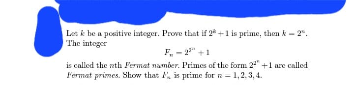 Let k be a positive integer. Prove that if 2 + 1 is prime, then k = 2".
The integer
F₁ = 2²" + 1
is called the nth Fermat number. Primes of the form 22" +1 are called
Fermat primes. Show that F, is prime for n = 1, 2, 3, 4.