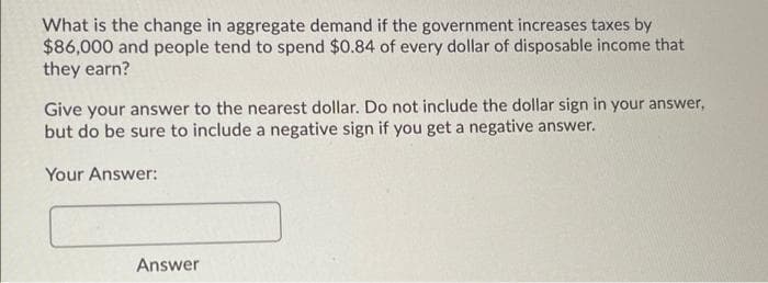 What is the change in aggregate demand if the government increases taxes by
$86,000 and people tend to spend $0.84 of every dollar of disposable income that
they earn?
Give your answer to the nearest dollar. Do not include the dollar sign in your answer,
but do be sure to include a negative sign if you get a negative answer.
Your Answer:
Answer
