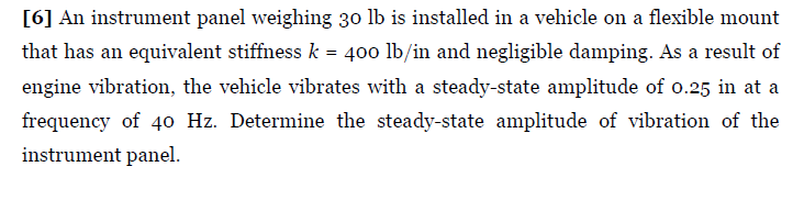 [6] An instrument panel weighing 30 lb is installed in a vehicle on a flexible mount
that has an equivalent stiffness k = 400 lb/in and negligible damping. As a result of
engine vibration, the vehicle vibrates with a steady-state amplitude of o.25 in at a
frequency of 40 Hz. Determine the steady-state amplitude of vibration of the
instrument panel.
