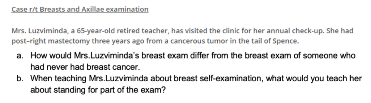 Case r/t Breasts and Axillae examination
Mrs. Luzviminda, a 65-year-old retired teacher, has visited the clinic for her annual check-up. She had
post-right mastectomy three years ago from a cancerous tumor in the tail of Spence.
a. How would Mrs.Luzviminda's breast exam differ from the breast exam of someone who
had never had breast cancer.
b. When teaching Mrs.Luzviminda about breast self-examination, what would you teach her
about standing for part of the exam?
