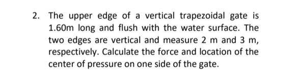 2. The upper edge of a vertical trapezoidal gate is
1.60m long and flush with the water surface. The
two edges are vertical and measure 2 m and 3 m,
respectively. Calculate the force and location of the
center of pressure on one side of the gate.