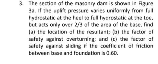 3. The section of the masonry dam is shown in Figure
3a. If the uplift pressure varies uniformly from full
hydrostatic at the heel to full hydrostatic at the toe,
but acts only over 2/3 of the area of the base, find
(a) the location of the resultant; (b) the factor of
safety against overturning; and (c) the factor of
safety against sliding if the coefficient of friction
between base and foundation is 0.60.