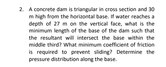 2. A concrete dam is triangular in cross section and 30
m high from the horizontal base. If water reaches a
depth of 27 m on the vertical face, what is the
minimum length of the base of the dam such that
the resultant will intersect the base within the
middle third? What minimum coefficient of friction
is required to prevent sliding? Determine the
pressure distribution along the base.