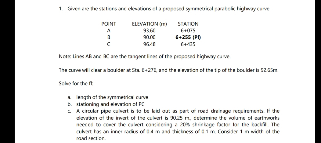 1. Given are the stations and elevations of a proposed symmetrical parabolic highway curve.
POINT
ELEVATION (m)
A
93.60
B
90.00
6+255 (PI)
6+435
C
96.48
Note: Lines AB and BC are the tangent lines of the proposed highway curve.
The curve will clear a boulder at Sta. 6+276, and the elevation of the tip of the boulder is 92.65m.
Solve for the ff:
STATION
6+075
a. length of the symmetrical curve
b.
stationing and elevation of PC
C.
A circular pipe culvert is to be laid out as part of road drainage requirements. If the
elevation of the invert of the culvert is 90.25 m., determine the volume of earthworks
needed to cover the culvert considering a 20% shrinkage factor for the backfill. The
culvert has an inner radius of 0.4 m and thickness of 0.1 m. Consider 1 m width of the
road section.