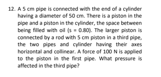 12. A 5 cm pipe is connected with the end of a cylinder
having a diameter of 50 cm. There is a piston in the
pipe and a piston in the cylinder, the space between
being filled with oil (s = 0.80). The larger piston is
connected by a rod with 5 cm piston in a third pipe,
the two pipes and cylinder having their axes
horizontal and collinear. A force of 100 N is applied
to the piston in the first pipe. What pressure is
affected in the third pipe?