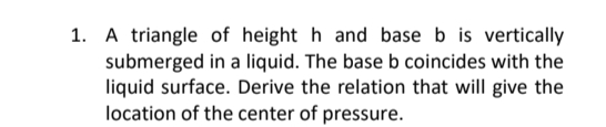 1. A triangle of height h and base b is vertically
submerged in a liquid. The base b coincides with the
liquid surface. Derive the relation that will give the
location of the center of pressure.