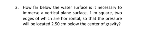 3. How far below the water surface is it necessary to
immerse a vertical plane surface, 1 m square, two
edges of which are horizontal, so that the pressure
will be located 2.50 cm below the center of gravity?