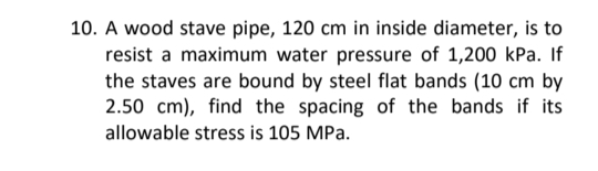 10. A wood stave pipe, 120 cm in inside diameter, is to
resist a maximum water pressure of 1,200 kPa. If
the staves are bound by steel flat bands (10 cm by
2.50 cm), find the spacing of the bands if its
allowable stress is 105 MPa.