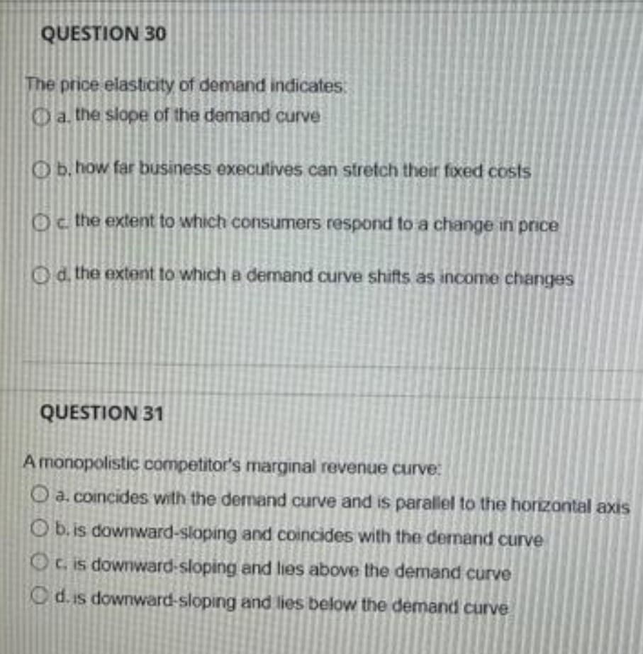 QUESTION 30
The price elasticity of demand indicates
Oa the slope of the demand curve
Ob.how far business executives can stretch their fixed costs
Oc the extent to which consumers respond to a change in price
Od. the extent to which a demand curve shifts as income changes
QUESTION 31
A monopolistic competitor's marginal revenue curve:
O a. coincides with the dermand curve and is parallel to the horizontal axis
O b. is downward-sloping and coincides with the demand curve
Ot. is downward-sloping and lies above the demand curve
Cd. is downward-sloping and lies below the demand curve
