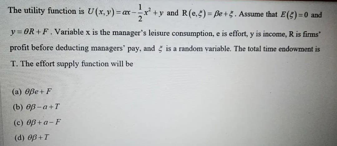 The utility function is U(x, y) = ax -x +y and R(e,5)= ße+5. Assume that E(5)=0 and
2
y= OR+F. Variable x is the manager's leisure consumption, e is effort, y is income, R is firms'
profit before deducting managers' pay, and is a random variable. The total time endowment is
T. The effort supply function will be
(а) өве + F
(b) OB - a+T
(c) OB + a-F
(d) OB+T
