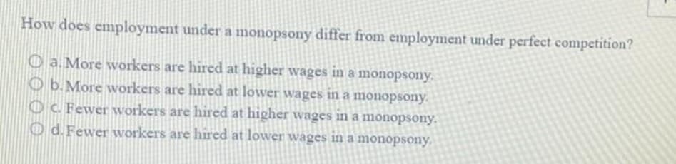 How does employment under a monopsony differ from employment under perfect competition?
O a. More workers are hired at higher wages in a monopsony.
O b.More workers are hired at lower wages in a monopsony.
Oc Fewer workers are hired at higher wages in a monopsony.
O d. Fewer workers are hired at lower wages in a monopsony.
