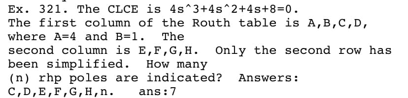 Ex. 321. The CLCE is 4s^3+4s^2+4s+8=0.
The first column of the Routh table is A,B,C, D,
where A=4 and B=1.
The
second column is E,F,G,H.
been simplified.
(n) rhp poles are indicated?
C,D,E,F,G, H,n.
Only the second row has
How many
Answers:
ans:7
