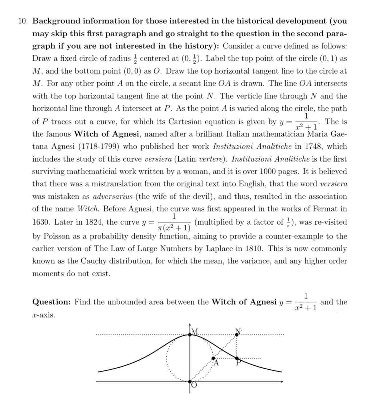 10. Background information for those interested in the historical development (you
may skip this first paragraph and go straight to the question in the second para-
graph if you are not interested in the history): Consider a curve defined as follows:
Draw a fixed circle of radius centered at (0, ). Label the top point of the circle (0, 1) as
M, and the bottom point (0,0) as O. Draw the top horizontal tangent line to the circle at
M. For any other point A on the circle, a secant line OA is drawn. The line OA intersects
with the top horizontal tangent line at the point N. The verticle line through N and the
horizontal line through A intersect at P. As the point A is varied along the circle, the path
1
of P traces out a curve, for which its Cartesian equation is given by y =
the famous Witch of Agnesi, named after a brilliant Italian mathematician Maria Gae-
The is
x2 +1°
tana Agnesi (1718-1799) who published her work Instituzioni Analitiche in 1748, which
includes the study of this curve versiera (Latin vertere). Instituzioni Analitiche is the first
surviving mathematicial work written by a woman, and it is over 1000 pages. It is believed
that there was a mistranslation from the original text into English, that the word versiera
was mistaken as adversarius (the wife of the devil), and thus, resulted in the association
of the name Witch. Before Agnesi, the curve was first appeared in the works of Fermat in
1
1630. Later in 1824, the curve y =
(multiplied by a factor of ), was re-visited
T (x² + 1)
by Poisson as a probability density function, aiming to provide a counter-example to the
earlier version of The Law of Large Numbers by Laplace in 1810. This is now commonly
known as the Cauchy distribution, for which the mean, the variance, and any higher order
moments do not exist.
Question: Find the unbounded area between the Witch of Agnesi y
1
and the
x² + 1
X-axis.
