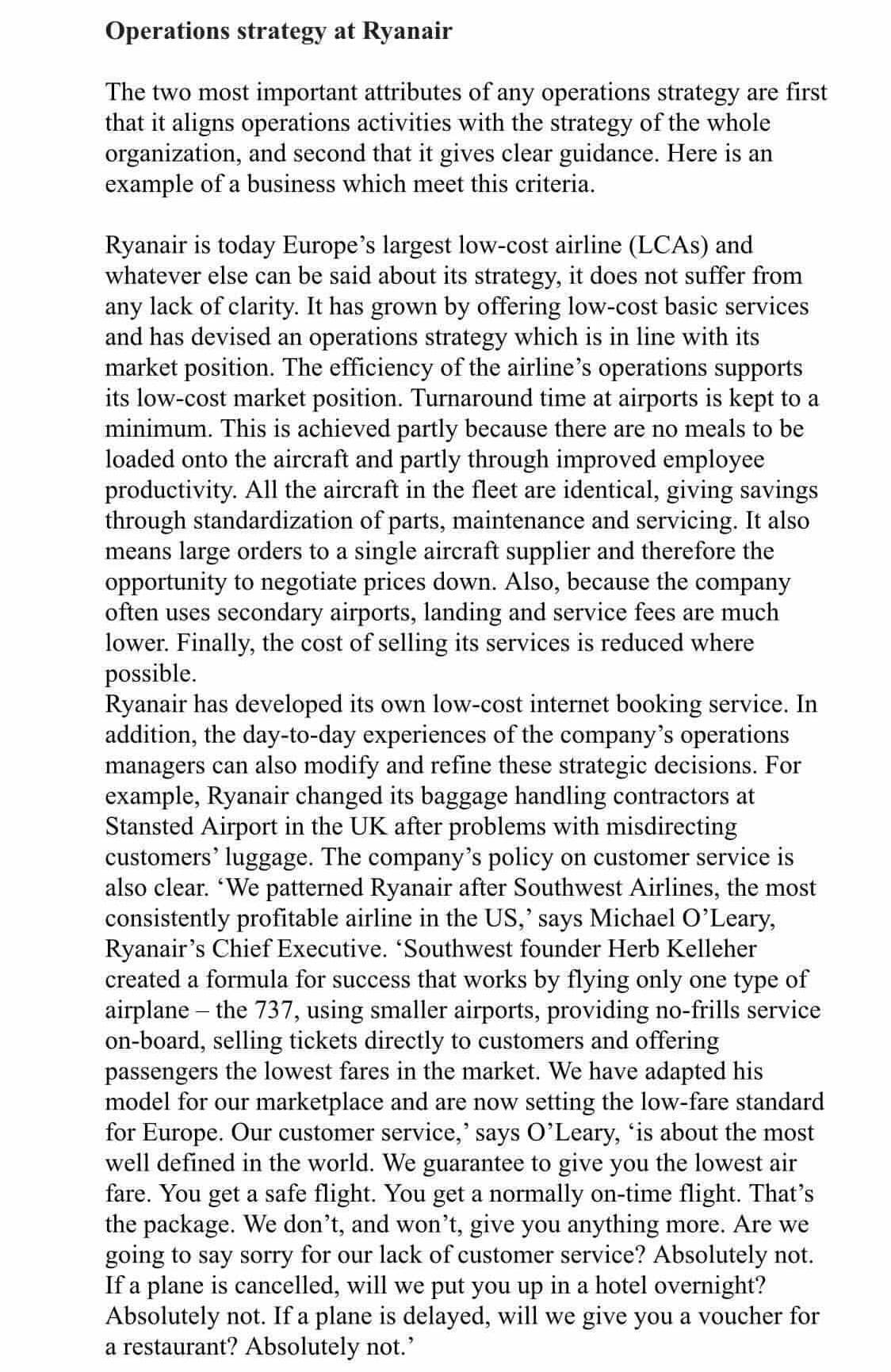 Operations strategy at Ryanair
The two most important attributes of any operations strategy are first
that it aligns operations activities with the strategy of the whole
organization, and second that it gives clear guidance. Here is an
example of a business which meet this criteria.
Ryanair is today Europe's largest low-cost airline (LCAS) and
whatever else can be said about its strategy, it does not suffer from
any lack of clarity. It has grown by offering low-cost basic services
and has devised an operations strategy which is in line with its
market position. The efficiency of the airline's operations supports
its low-cost market position. Turnaround time at airports is kept to a
minimum. This is achieved partly because there are no meals to be
loaded onto the aircraft and partly through improved employee
productivity. All the aircraft in the fleet are identical, giving savings
through standardization of parts, maintenance and servicing. It also
means large orders to a single aircraft supplier and therefore the
opportunity to negotiate prices down. Also, because the company
often uses secondary airports, landing and service fees are much
lower. Finally, the cost of selling its services is reduced where
possible.
Ryanair has developed its own low-cost internet booking service. In
addition, the day-to-day experiences of the company's operations
managers can also modify and refine these strategic decisions. For
example, Ryanair changed its baggage handling contractors at
Stansted Airport in the UK after problems with misdirecting
customers' luggage. The company's policy on customer service is
also clear. "We patterned Ryanair after Southwest Airlines, the most
consistently profitable airline in the US,' says Michael O'Leary,
Ryanair's Chief Executive. 'Southwest founder Herb Kelleher
created a formula for success that works by flying only one type of
airplane – the 737, using smaller airports, providing no-frills service
on-board, selling tickets directly to customers and offering
passengers the lowest fares in the market. We have adapted his
model for our marketplace and are now setting the low-fare standard
for Europe. Our customer service,' says O'Leary, 'is about the most
well defined in the world. We guarantee to give you the lowest air
fare. You get a safe flight. You get a normally on-time flight. That's
the package. We don't, and won't, give you anything more. Are we
going to say sorry for our lack of customer service? Absolutely not.
If a plane is cancelled, will we put you up in a hotel overnight?
Absolutely not. If a plane is delayed, will we give you a voucher for
a restaurant? Absolutely not.
