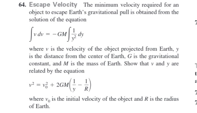 64. Escape Velocity The minimum velocity required for an
object to escape Earth's gravitational pull is obtained from the
solution of the equation
[v dv = - GMS ²/3 d
where v is the velocity of the object projected from Earth, y
is the distance from the center of Earth, G is the gravitational
constant, and M is the mass of Earth. Show that v and y are
related by the equation
y² = √² + 2GM (1 - 1/2)
R
where v is the initial velocity of the object and R is the radius
of Earth.